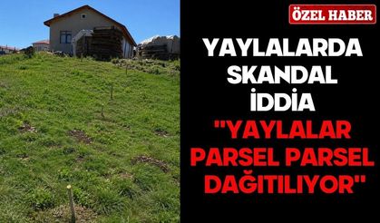 YAYLALARDA SKANDAL İDDİA ''YAYLALAR PARSEL PARSEL DAĞITILIYOR''