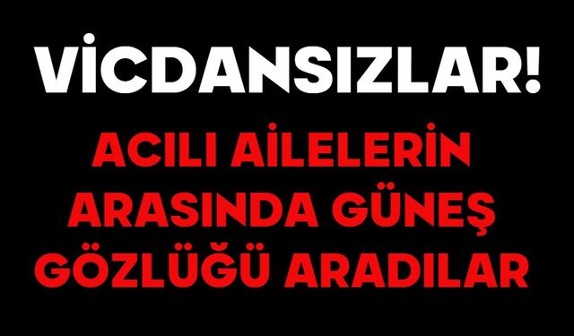 VİCDANSIZLAR! ACILI AİLELERİN ARASINDA GÜNEŞ GÖZLÜĞÜ ARADILAR