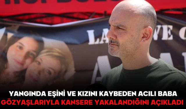 Yangında eşini ve kızını kaybeden acılı baba gözyaşlarıyla kansere yakalandığını açıkladı