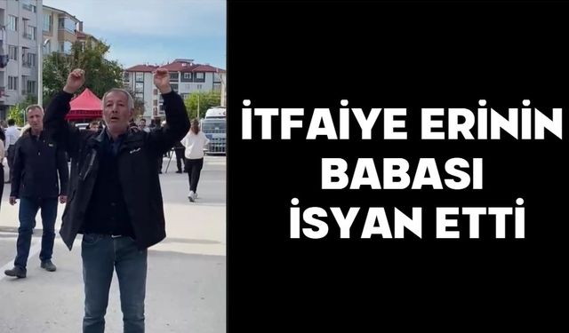 İTFAİYE ERİNİN BABASI İSYAN ETTİ