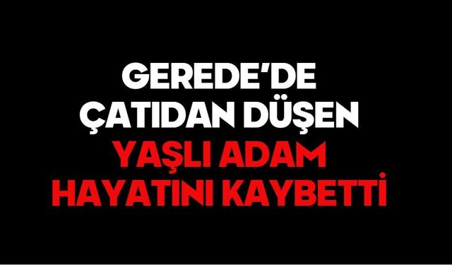 GEREDE’DE ÇATIDAN DÜŞEN YAŞLI ADAM HAYATINI KAYBETTİ