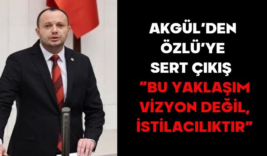 AKGÜL’DEN ÖZLÜ’YE SERT ÇIKIŞ  “BU YAKLAŞIM VİZYON DEĞİL, İSTİLACILIKTIR”