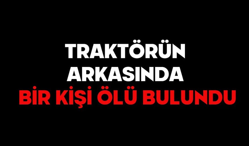 TRAKTÖRÜN ARKASINDA BİR KİŞİ ÖLÜ BULUNDU