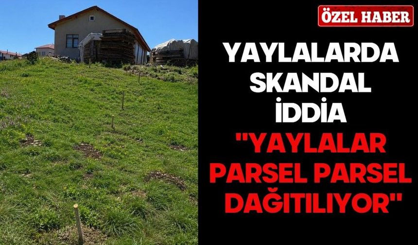 YAYLALARDA SKANDAL İDDİA ''YAYLALAR PARSEL PARSEL DAĞITILIYOR''