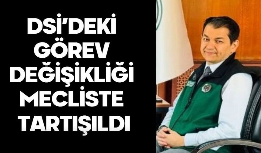DSİ’DEKİ GÖREV DEĞİŞİKLİĞİ MECLİSTE TARTIŞILDI